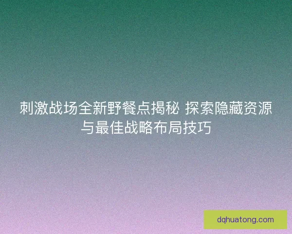 刺激战场全新野餐点揭秘 探索隐藏资源与最佳战略布局技巧