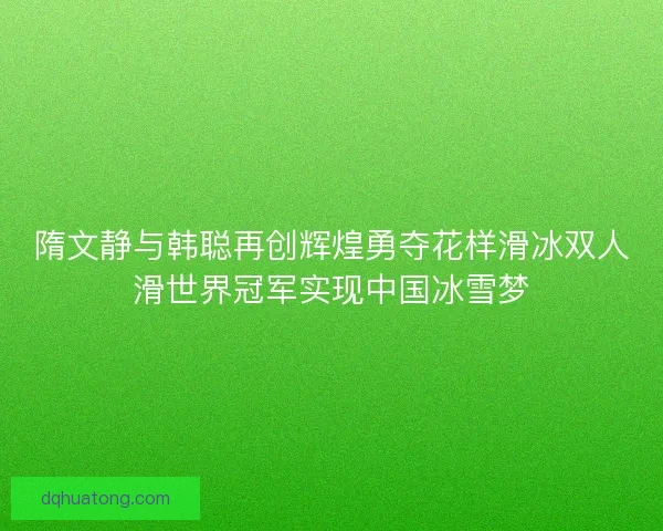 隋文静与韩聪再创辉煌勇夺花样滑冰双人滑世界冠军实现中国冰雪梦