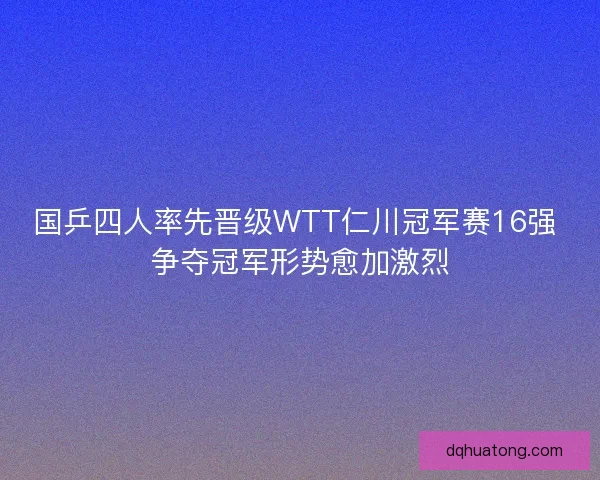 国乒四人率先晋级WTT仁川冠军赛16强 争夺冠军形势愈加激烈