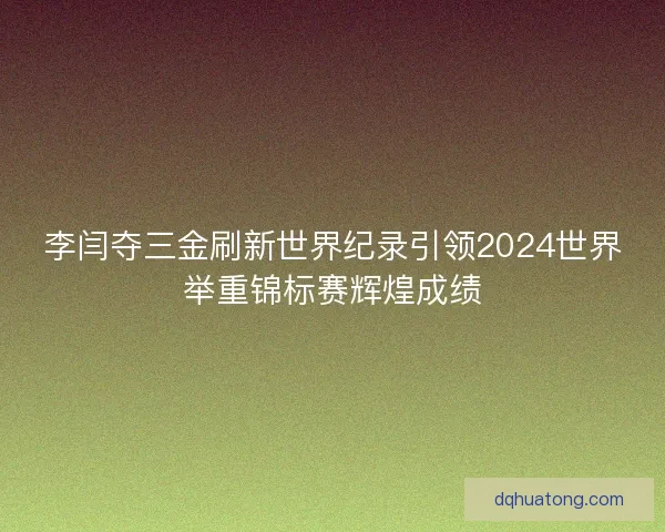 李闫夺三金刷新世界纪录引领2024世界举重锦标赛辉煌成绩
