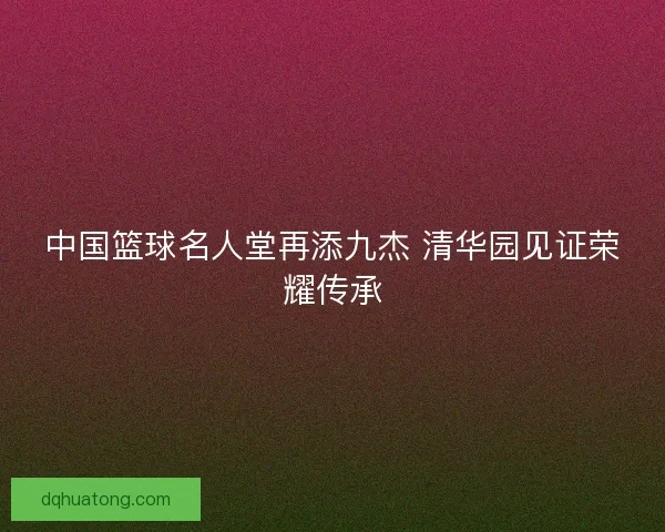 中国篮球名人堂再添九杰 清华园见证荣耀传承